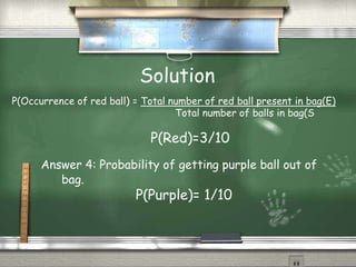 Solution
P(Occurrence of red ball) = Total number of red ball present in bag(E)
Total number of balls in bag(S
P(Red)=3/10
Answer 4: Probability of getting purple ball out of
bag.
P(Purple)= 1/10
 