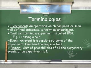 Terminologies
 Experiment: An operation which can produce some
well defined outcomes, is known as experiment.
Trail: performing a experiment is called trail.
E.g. : Tossing a coin
Event: An event is a possible outcome of the
experiment. Like head coming in a toss.
 Remark: Sum of probabilities of all the elementary
events of an experiment is 1.
 