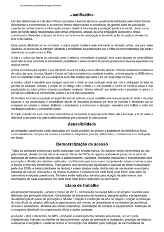 os participantes, palestrantes e equipe envolvida; 
Justificativa 
Um dos diferenciais é o de desmitificar conceitos e termos técnicos usualmente utilizados pelo direito formal, 
dificultando a compreensão e ao mesmo tempo distanciando especialistas de grande parte da população 
carente de conhecimento e informação sobre o direito à informação e proteção jurídica e social, tendo como 
pano de fundo datas relacionadas aos temas propostos, através de uma linguagem acessível e direta, 
combinando atividades culturais de forma como forma de celebração e sensibilização do público através da 
arte e da cultura. 
Existe grande dificuldade em se reconhecer a cultura popular brasileira como instrumento de formação jurídica, pois para muitos 
estudiosos, as ciências não se interligam, dificultando a sensibilização das pessoas para que a prática de ensino/metodologia seja aceita e 
disseminada nos quatro cantos do País. 
A arte e a cultura são fatores de prevenção contra a violência, criminalidade, drogadição, entre outras situações de vulnerabilidade 
social; além de atuar como fonte de conhecimento, possibilitando o desenvolvimento de carreira profissional em diversos seguimentos nos 
quais se inserem. 
A forma encontrada para espelhar o que está dentro da Arte da Justiça é reunir diferentes saberes, em locais considerados mediadores 
de cultura, tais como: Livrarias, Escolas e Centros de Cultura, considerando a realidade brasileira, conforme pesquisa do IBGE sobre o 
Livro no Orçamento Familiar, em que a compra de Livros Não Didáticos representa 0,4% da renda familiar no Brasil. 
A iniciativa cultural é importante para conseguir aproximar o direito de uma construção social real, com a participação de todas as 
parcelas da sociedade. Ademais, a criação de um diálogo entre o direito e a arte possibilita a quebra de barreiras sociais e uma 
popularização da cultura jurídica rompendo paradigmas, rompendo “abismos culturais” que existem entre a população no geral e a 
parcela que é detentora de conhecimentos jurídicos e exerce esse conhecimento. 
Os benefícios do projeto à população abrangida têm enorme potencial, porque possibilitam uma nova percepção do direito e da justiça 
buscando a sua popularização e acessibilidade através de discussões permeadas por troca de vivências e sentimentos que se 
expressam em canções e músicas, facilitando o entendimento e promovendo a educação, necessário para fortificar a união das 
manifestações culturais e o pensamento cidadão. 
O projeto proposto vem suprir uma lacuna demonstrada na necessidade de pesquisas entre direito, arte e tecnologia, a fim de validar a 
relevância da perspectiva da cultura jurídica sensibilizada pela valorização da cultura popular. 
Acessibilidade 
as atividades presenciais serão realizadas em locais providos de acesso a portadores de deficiência física, 
como elevadores, rampas de acesso e banheiros adaptados para tal. Além disso, contaremos com intérprete 
em libras. 
Democratização de acesso 
Todas as atividades presenciais serão realizadas com entrada franca. Os debates serão transmitidos ao vivo 
pela internet, através do site oficial do evento. Cotas de DVDs do registro audiovisual produzido a partir da 
realização do evento serão distribuídas a patrocinadores, parceiros, entidades educativas e socioculturais para 
promoção e difusão dos debates realizados, contribuindo para uma maior compreensão sobre os temas e para 
a fruição crítica dos beneficiários. Para garantir uma distribuição equilibrada e passível de efeito multiplicador, 
parte dos DVDs e livros(coletâneas de textos) a serem doados serão distribuídos às secretarias municipal e 
estadual de cultura, educação e de direitos humanos e cidadania em cada local onde forem realizados os 
seminários e debates presenciais. Também serão realizados sorteios para doação de pelo menos dois 
exemplares de cada subproduto em cada local onde forem realizados os seminários. 
Etapa de trabalho 
pré-produção/preparação - janeiro a março de 2015 - contratação da equipe básica do projeto; reuniões para 
definição das principais diretrizes. Contratação de assessoria de imprensa, designer gráfico e programador 
visual(definição do plano de promoção e difusão / criação e confecção da arte do projeto / criação e produção 
do site oficial do projeto); definição e agendamento dos nomes de debatedores e convidados (especialistas, 
artistas e educadores, afinados aos temas propostos). Contratação de serviços e equipamentos. Definição do 
cronograma detalhado da programação oficial e ações paralelas. 
produção - abril a dezembro de 2015 - produção e realização dos debates presenciais, um em cada 
cidade/estado indicada na planilha de deslocamentos; ações de promoção e divulgação; produção de registro 
audiovisual e fotográfico. Coleta de textos e transcrição dos debates para produção de livro/coletânea de 
 
