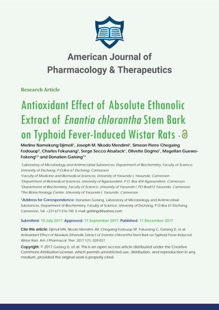 Research Article
Antioxidant Effect of Absolute Ethanolic
Extract of Enantia chlorantha Stem Bark
on Typhoid Fever-Induced Wistar Rats -
Merline Namekong Djimeli1
, Joseph M. Nkodo Mendimi2
, Simeon Pierre Chegaing
Fodouop3
, Charles Fokunang2
, Serge Secco Atsafack1
, Olivette Dogmo1
, Magellan Guewo-
Fokeng4,5
and Donatien Gatsing1
*
1
Laboratory of Microbiology and Antimicrobial Substances, Department of Biochemistry, Faculty of Science,
University of Dschang, P.O.Box 67 Dschang, Cameroon
2
Faculty of Medicine and Biomedical Sciences, University of Yaounde I, Yaounde, Cameroon
3
Department of Biomedical Sciences, University of Ngaoundéré, P.O. Box 454 Ngaoundéré, Cameroon
4
Department of Biochemistry, Faculty of Science, University of Yaoundé I, PO Box812 Yaounde, Cameroon
5
The Biotechnology Center, University of Yaounde I, Yaounde, Cameroon
*Address for Correspondence: Donatien Gatsing, Laboratory of Microbiology and Antimicrobial
Substances, Department of Biochemistry, Faculty of Science, University of Dschang, P.O.Box 67 Dschang,
Cameroon, Tel: +237-677-516-740; E-mail:
Submitted: 18 July 2017; Approved: 11 September 2017; Published: 11 December 2017
Cite this article: Djimeli MN, Nkodo Mendimi JM, Chegaing Fodouop SP, Fokunang C, Gatsing D, et al.
Antioxidant Effect of Absolute Ethanolic Extract of Enantia chlorantha Stem Bark on Typhoid Fever-Induced
Wistar Rats. Am J Pharmacol Ther. 2017;1(1): 020-027.
Copyright: © 2017 Gatsing D, et al. This is an open access article distributed under the Creative
Commons Attribution License, which permits unrestricted use, distribution, and reproduction in any
medium, provided the original work is properly cited.
American Journal of
Pharmacology & Therapeutics
 