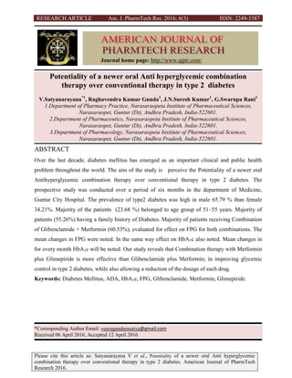 RESEARCH ARTICLE Am. J. PharmTech Res. 2016; 6(3) ISSN: 2249-3387
Please cite this article as: Satyanarayana V et al., Potentiality of a newer oral Anti hyperglycemic
combination therapy over conventional therapy in type 2 diabetes. American Journal of PharmTech
Research 2016.
Potentiality of a newer oral Anti hyperglycemic combination
therapy over conventional therapy in type 2 diabetes
V.Satyanarayana*1
, Raghavendra Kumar Gunda1
, J.N.Suresh Kumar1
, G.Swarupa Rani1
1.Department of Pharmacy Practice, Narasaraopeta Institute of Pharmaceutical Sciences,
Narasaraopet, Guntur (Dt), Andhra Pradesh, India-522601.
2.Department of Pharmaceutics, Narasaraopeta Institute of Pharmaceutical Sciences,
Narasaraopet, Guntur (Dt), Andhra Pradesh, India-522601.
3.Department of Pharmacology, Narasaraopeta Institute of Pharmaceutical Sciences,
Narasaraopet, Guntur (Dt), Andhra Pradesh, India-522601.
ABSTRACT
Over the last decade, diabetes mellitus has emerged as an important clinical and public health
problem throughout the world. The aim of the study is perceive the Potentiality of a newer oral
Antihyperglycemic combination therapy over conventional therapy in type 2 diabetes. The
prospective study was conducted over a period of six months in the department of Medicine,
Guntur City Hospital. The prevalence of type2 diabetes was high in male 65.79 % than female
34.21%. Majority of the patients (23.68 %) belonged to age group of 51–55 years. Majority of
patients (55.26%) having a family history of Diabetes. Majority of patients receiving Combination
of Glibenclamide + Metformin (60.53%), evaluated for effect on FPG for both combinations. The
mean changes in FPG were noted. In the same way effect on HbA1c also noted. Mean changes in
for every month HbA1c will be noted. Our study reveals that Combination therapy with Metformin
plus Glimepiride is more effective than Glibenclamide plus Metformin; in improving glycemic
control in type 2 diabetes, while also allowing a reduction of the dosage of each drug.
Keywords: Diabetes Mellitus, ADA, HbA1c, FPG, Glibenclamide, Metformin, Glimepiride.
*Corresponding Author Email: veeragandamsatya@gmail.com
Received 06 April 2016, Accepted 12 April 2016
Journal home page: http://www.ajptr.com/
 