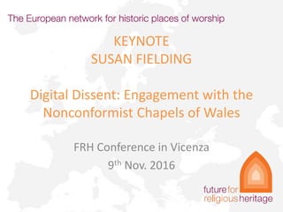 KEYNOTE
SUSAN FIELDING
Digital Dissent: Engagement with the
Nonconformist Chapels of Wales
FRH Conference in Vicenza
9th Nov. 2016
 