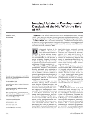 1324 AJR:203, December 2014
Imaging Update on Developmental
Dysplasia of the Hip With the Role
of MRI
Vanessa Starr1
Bo Yoon Ha
Starr V, Ha BY
1
Both authors: Department of Radiology, Santa Clara
Valley Medical Center, 751 S Bascom Ave, San Jose, CA
95128. Address correspondence to V. Starr
(vanessaleestarr@gmail.com).
Pediatric Imaging • Review
This article is available for credit.
AJR 2014; 203:1324–1335
0361–803X/14/2036–1324
© American Roentgen Ray Society
Keywords: developmental dysplasia of the hip (DDH),
MRI of the hips, musculoskeletal MRI, musculoskeletal
ultrasound, pediatric imaging
DOI:10.2214/AJR.13.12449
Received December 20, 2013; accepted after revision
March 9, 2014.
Based on a presentation at the ARRS 2013 Annual
Meeting, Washington, DC.
pared with selective ultrasound screening
[6]. Holen et al. [7] conducted a randomized
controlled study comparing the two strate-
gies. Of 15,529 infants after 6–11 years of
follow-up, there were five cases of late-diag-
nosed DDH in the selective group and one
case in the general group. Therefore, if uni-
versal screening is used, a large number of
infants require screening to detect one addi-
tional case of DDH.
Therapy is most effective and tends to be
noninvasive when DDH is detected early [8,
9]. Untreated, DDH can progress to abnor-
mal gait; leg length discrepancies; early osteo-
arthritis; and, rarely, avascular necrosis [10,
11]. Patients younger than 6 months old are
typically braced in Pavlik harnesses [12]. Sur-
gical hip reduction and casting are used for pa-
tients who fail the Pavlik harness or those with
late diagnoses. Iliac and femoral osteotomies
are reserved for severe cases of DDH [13].
Imaging Algorithm
Multiple modalities are used for the initial
diagnosis and further workup of DDH. The
recommended imaging modality for the ini-
tial workup depends primarily on patient age
(Table 1). In infants up to 4–5 months old,
ultrasound is the standard imaging modali-
ty. Radiography is recommended thereafter,
once ossification of the femoral epiphysis be-
gins to obscure visualization of sonographic
landmarks. CT is reserved primarily for
problem solving, typically in the postopera-
tive period. It is currently used infrequently
because of the disadvantage of ionizing radi-
D
evelopmental dysplasia of the
hip (DDH) is a disease that in-
volves abnormal development of
the femoral head and acetabu-
lum. Although the precise mechanism of dis-
ease pathogenesis has yet to be elucidated, a
normal acetabulum stimulates the femoral
head to develop adequately and, conversely,
an appropriately positioned femoral head en-
ables normal acetabular development [1].
The incidence of DDH ranges from 1.5 to 20
per 1000 births. Multiple risk factors have been
described and include breech positioning in
utero, oligohydramnios, family history, female
sex, and first born [2]. Increased joint laxity in
the setting of exposure to maternal estrogens in
the perinatal period may also play a role in the
development of DDH. The left hip is affected
more frequently than the right.
Different screening strategies have been
described, including clinical examination
alone, selective ultrasound screening, and
universal ultrasound screening. Selective ul-
trasound is indicated in patients with associ-
ated risk factors or abnormal clinical exami-
nations [3]. A common method of screening
is serial physical examinations using the
Barlow and Ortolani maneuvers and selec-
tive ultrasound if indicated [4]. The Barlow
maneuver is performed by adducting a flexed
hip and exerting posterior pressure to iden-
tify a dislocatable hip. The Ortolani maneu-
ver is performed by abducting a flexed hip
with anterior force to relocate an already dis-
located hip [5]. Some studies have addressed
the effectiveness of universal screening com-
OBJECTIVE. The purpose of this article is to review developmental dysplasia of the hip
(DDH), a well-described entity previously evaluated with a standard multimodality imag-
ing algorithm, typically consisting of ultrasound and radiography depending on patient age.
CONCLUSION. MRI is increasingly used because it is a noninvasive imaging modal-
ity that offers excellent anatomic detail, enabling the differentiation of ossified and unossified
components of the hip. The radiologist should be aware of the increasing role of MRI and rec-
ognize the critical MRI findings of DDH.
Starr and Ha
Imaging Developmental Dysplasia of the Hip
Pediatric Imaging
Review
Downloaded
from
www.ajronline.org
by
202.138.240.223
on
02/02/23
from
IP
address
202.138.240.223.
Copyright
ARRS.
For
personal
use
only;
all
rights
reserved
 