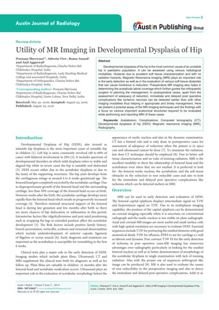 Citation: Sherwani P, Vire A, Anand R and Aggarwal A. Utility of MR Imaging in Developmental Dysplasia of Hip.
Austin J Radiol. 2016; 3(3): 1052.
Austin J Radiol - Volume 3 Issue 3 - 2016
ISSN : 2473-0637 | www.austinpublishinggroup.com
Sherwani et al. © All rights are reserved
Austin Journal of Radiology
Open Access
Abstract
Developmental dysplasia of the hip is the most common cause of an unstable
hip in paediatric population. It can be assessed using various radiological
modalities. However due to excellent soft tissue characterization and with no
radiation hazards, Magnetic Resonance Imaging (MRI) plays an important role
in the early detection as well as in the evaluation of various soft tissue obstacles
that can cause hindrance in reduction. Preoperative MR imaging also helps in
determining the acetabular labral coverage which further guides the orthopaedic
surgeon in planning the management. In postoperative cases, apart from the
assessment of adequacy of reduction, immediate and delayed post operative
complications like ischemic necrosis can be detected earlier than with other
imaging modalities thus helping in appropriate and timely management. Here
we present a pictorial assay of the MR imaging techniques and the findings with
a focus on various important anatomical structures required to be evaluated
while performing and reporting MRI of these cases.
Keywords: Acetabulum; Complications; Computed tomography (CT);
Developmental dysplasia of hip (DDH); Magnetic resonance imaging (MRI);
Radiography
Introduction
Developmental Dysplasia of Hip (DDH), also termed as
infantile hip dysplasia is the most important cause of unstable hip
in children [1]. Left hip is more commonly involved (40 to 60% of
cases) with bilateral involvement in 20% [2]. It includes spectrum of
developmental disorders in which mild dysplasia refers to stable and
aligned hip while in severe cases the hip is unstable and dislocated
[3]. DDH occurs either due to the acetabular dysplasia or due to
the laxity of the supporting structures. The hip joint develops from
the cartilaginous anlage at around 4 to 6 weeks gestational age. The
femoralheadgetscompletelyencircledbytheacetabularcartilage.Due
to disproportionate growth of the femoral head and the surrounding
cartilage, less than 50% coverage of the femoral head occurs at birth.
However weeks after the birth, the acetabular cartilage develops more
rapidly than the femoral head which results in progressively increased
coverage [4]. Therefore minimal structural support of the femoral
head is during late gestation and few months after birth so there
are more chances of hip dislocation or subluxation in this period.
Intrauterine factors like oligohydrominos and post natal positioning
such as wrapping the legs in extended position affect the acetabular
development [5]. The Risk factors include positive family history,
breech presentation, torticollis, scoliosis and structural abnormalities
which include underdevelopment of anterior capsule, ligament
of Bigelow or rectus muscle [6]. Early diagnosis and treatment are
important as the acetabulum is susceptible for remodeling in the first
6 weeks.
Clinical tests play a major role in the early detection of DDH.
Imaging studies which include plain films, Ultrasound, CT and
MRI supplement the clinical tests both for diagnosis as well as for
follow up. Plain films are valuable in children >6 months after the
femoral head and acetabular ossification occurs. Ultrasound plays an
important role in the evaluation of acetabular morphology before the
Review Article
Utility of MR Imaging in Developmental Dysplasia of Hip
Poonam Sherwani1
*, Adweta Vire1
, Rama Anand2
and Anil Aggarwal3
1
Department of Radiodiagnosis, Chacha Nehru Bal
Chikitsalya Hospital, India
2
Department of Radiodiagnosis, Lady Harding Medical
College and associated Hospitals, India
3
Department of Orthopaedics, Chacha Nehru Bal
Chikitsalya Hospital, India
*Corresponding author: Poonam Sherwani,
Department of Radiodiagnosis, Chacha Nehru Bal
Chikitsalya Hospital, Geeta Colony, New Delhi, India
Received: May 30, 2016; Accepted: August 23, 2016;
Published: August 29, 2016
appearance of ossific nucleus and also in the dynamic examination.
CT has a limited role and is only done in postoperative cases for
assessment of adequacy of reduction when the patient is in spica
cast and ultrasound cannot be done [7]. To minimize the radiation,
low dose CT technique should be employed [8]. Due to better soft
tissue characterisation and no risks of ionising radiation, MRI is the
excellent modality to show the relationship of femoral head and the
acetabulum even when they are not ossified. It is preferred to look
for- the femoral ossific nucleus, the acetabulum, and the soft tissue
obstacles in the reduction in non reducible cases and also to look
for the immediate and delayed post operative complications like
ischemia which can be detected earliest on MRI.
Overview
MRI can be used in early detection and evaluation of DDH.
The femoral capital epiphysis displays intermediate signal on T1W
and hyperintense signal on T2W. Due to its multiplanar imaging
capability ,the position of the capital epiphysis can be demonstrated
on coronal imaging especially when it is uncertain on conventional
radiograph and the ossific nucleus is not visible on plain radiograph.
Axial and coronal MR images are most useful and small surface coils
with high spatial resolution are necessary to evaluate DDH. Essential
sequences include T1W for portraying the ossified elements with good
anatomical detail, T2W for effusion, PDFS to see for cartilage a s well
as labrum and dynamic Post contrast T1W FS for the early detection
of ischemia in post operative cases.MR imaging has numerous
advantages over radiography particularly in looking for the ossified
femoral nucleus as well as in better demonstration of morphology of
the acetabular dysplasia in single examination with lack of ionising
radiation. Also with the proper use of sequences arthrogram like
image can be produced [9]. MR is also used to evaluate the causes
of non reducibility in the preoperative imaging and also to detect
the immediate and delayed post operative complications. Aditi et al.
 