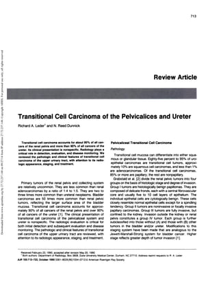 Received February 23, 1990; accepted after revision May 20, 1990. 
I Both authors: Department of Radiology, Box 3808, Duke University Medical Center, Durham, NC 27710. Address reprint requests to A. A. Leder. 
AJR 155:713-722, October 1990 0361-803X/90/1554-0713 C American Roentgen Ray Society 
713 
Review Article 
‘‘. I 
Transitional Cell Carcinoma of the Pelvicalices and Ureter 
Richard A. Leder1 and N. Reed Dunnick 
Transitional cell carcinoma accounts for about 90% of all can-cers 
of the renal pelvis and more than 90% of all cancers of the 
ureter. Its clinical presentation is nonspecific. Radiology plays a 
critical role in detection, evaluation, and disease monitoring. We 
reviewed the pathologic and clinical features of transitional cell 
carcinoma of the upper urinary tract, with attention to its radio-logic 
appearance, staging, and treatment. 
Primary tumors of the renal pelvis and collecting system 
are relatively uncommon. They are less common than renal 
adenocarcinomas by a ratio of 1 :4 to 1 :5. They are two to 
three times more common than ureteral neoplasms. Bladder 
carcinomas are 50 times more common than renal pelvic 
tumors, reflecting the larger surface area of the bladder 
mucosa. Transitional cell carcinoma accounts for approxi-mately 
9O% of all cancers of the renal pelvis and over 90% 
of all cancers of the ureter [1]. The clinical presentation of 
transitional cell carcinoma of the pelvicaliceal system and 
ureter is nonspecific. The radiologic evaluation is critical for 
both initial detection and subsequent evaluation and disease 
monitoring. The pathologic and clinical features of transitional 
cell carcinoma of the upper urinary tract are reviewed, with 
attention to its radiologic appearance, staging, and treatment. 
Pelvicaliceal Transitional Cell Carcinoma 
Pathology 
Transitional cell mucosa can differentiate into either squa-mous 
or glandular tissue. Eighty-five percent to 95% of uro-epithelial 
carcinomas are transitional cell tumors, approxi-mately 
10% are squamous cell carcinomas, and less than 1% 
are adenocarcinomas. Of the transitional cell carcinomas, 
85% or more are papillary; the rest are nonpapillary. 
Grabstald et al. [2] divide the renal pelvic tumors into four 
groups on the basis ofhistologic stage and degree of invasion. 
Group I tumors are histologically benign papillomas. They are 
composed of delicate fronds, each with a central fibrovascular 
core and usually five to 1 0 cell layers of epithelium. The 
individual epithelial cells are cytologically benign. These cells 
closely resemble normal epithelial cells except for a spindling 
tendency. Group II tumors are noninvasive or focally invasive 
papillary carcinomas. Group Ill tumors are fully invasive, but 
confined to the kidney. Invasion outside the kidney or renal 
pelvis constitutes a group IV tumor. Each group is further 
subclassified into those without (A) and those with (B) other 
tumors in the bladder and/or ureter. Modifications to this 
staging system have been made that are analogous to the 
Jewett-Marshall-Strong system for bladder cancer. Higher 
stage reflects greater depth of tumor invasion [1]. 
Downloaded from www.ajronline.org by 27.72.237.148 on 09/27/14 from IP address 27.72.237.148. Copyright ARRS. For personal use only; all rights reserved 
 