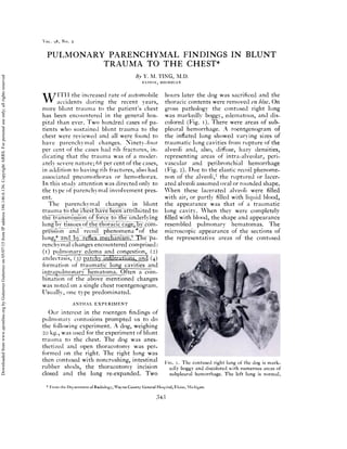 OL. 98, No. 2
PULMONARY PARENCHYMAL FINDINGS IN BLUNT
TRAUMA TO THE CHEST*
liv V. M. ‘l’ING, M.I).
ElOISE, MICHIGAN
W ‘‘ tile increased rate of nlton1ol)ile
accidents during tile recent ears,
more 1)lunt tratiiit to the patient’s chest
has been encountered in the general hos-
pita! tilan ever. ‘I’wo hundred cases of pa-
tients who sustained blunt trauma to the
chest were reviewed and all were found to
have parench v m a! ch ailges. Ni netv-fou r
per ceilt of the cases had rib fractures, in-
dicating tilat tile tratiia was of a moder-
ately severe nature; 6$ per cent of the cases,
ill addition to having ru) fractures, also had
associ a ted pn ciiiii oth ora or ilefll otii orax.
In this stti(l’V attention was directed only to
the type of parenciivm a! i nvolvement pres-
ent.
lile 1)tre11cllY11tl changes ill l)lunt
trau 111 a to
the transmissionf1Eefheunderlving
lung1tTssuesof the thor
pt#{235}’siR3’ii and recoil phenomena r0f the
lu ng,mt
rencil vn al cilaflges encountered comprised:
(i) pulmonary edema and congestion, (2)
atelectasis, (,) ()
formation of traumatic lung cavities and
in trapu Imon arv hematoma. Often a com-
bination of the above mentioned cilanges
was noted on a single chest roentgenogram.
Usu a!iy, one tYpe predom mated.
ANIMAL EXPERIMENT
Our interest in the roentgen findings of
pulmonary contusions prompted us to do
tue foliowing experinlent. A dog, weighing
20 kg., was used for the experiilleilt of blunt
trauma to the chest. ihe dog was anes-
thetizcd and open thoracotom’ was per-
formed on the right. The right lung was
then contused with noncrushing, intestinal
rubber shods, the thoracotomy incision
closed and tile lung re-expanded. Two
hours later tile dog was sacrificed and tile
thoracic contents were removed en bloc. On
gross patilologv the contused rigilt lung
was markedly bogg’, edematous, and (115-
colored (Fig. i). There were areas of sub-
pleural hemorrhage. A roentgenogram of
the inflated lung showed varying sizes of
traumatic lung cavities from rupture of the
alveoli aild, also, (lifluse, hazy densities,
representing areas of ultra-alveolar, pen-
vascular and pen bronchial h enlorrhage
(Fig. 2). I)ue to the elastic recoil phenome-
non of tile alveoli,7 the ruptured or lacer-
ated alveoli assumed oval or rounded shape.
hen these lacerated alveoli were filled
with air, or partly filled with liquid blood,
tile appearance was that of a trauillatic
lung cavity. Vhen they were completely
filled with blood, the shape aild appearance
resem bled pulmon any 11cm atom as. Ihe
microscopic appearance of the sections of
tile representative areas of tile contused
‘I’’
‘. ;j
11G. 1. Ihe contused right lung of the (log is mark-
edly boggy and discolored with numerous areas of
subpleural hemorrhage. The left lung is normal.
* irom the I)epartment of Radiology, Wayne County General hospital, Eloise, iichigan.
343
Downloadedfromwww.ajronline.orgbyGutierrezGutierrezon05/07/15fromIPaddress186.146.6.136.CopyrightARRS.Forpersonaluseonly;allrightsreserved
 