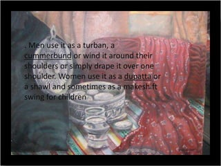 . Men use it as a turban, a
cummerbund or wind it around their
shoulders or simply drape it over one
shoulder. Women use it as a dupatta or
a shawl and sometimes as a makeshift
swing for children
 
