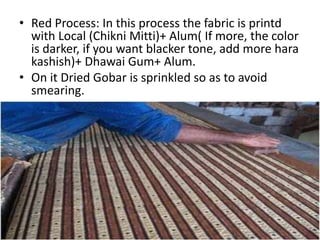 • Red Process: In this process the fabric is printd
with Local (Chikni Mitti)+ Alum( If more, the color
is darker, if you want blacker tone, add more hara
kashish)+ Dhawai Gum+ Alum.
• On it Dried Gobar is sprinkled so as to avoid
smearing.
 