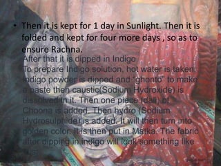 • Then it is kept for 1 day in Sunlight. Then it is
folded and kept for four more days , so as to
ensure Rachna.
After that it is dipped in Indigo
To prepare Indigo solution, hot water is taken.
Indigo powder is dipped and “ghonto” to make
a paste then caustic(Sodium Hydroxide) is
dissolved in it. Then one piece (dali) of
Choona is added. Then hydro (Sodium
Hydrosulphide) is added. It will then turn into
golden color. It is then put in Matka. The fabric
after dipping in indigo will look something like
this:
 