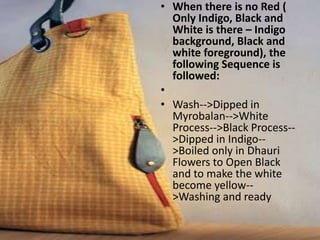 • When there is no Red (
Only Indigo, Black and
White is there – Indigo
background, Black and
white foreground), the
following Sequence is
followed:
•
• Wash-->Dipped in
Myrobalan-->White
Process-->Black Process--
>Dipped in Indigo--
>Boiled only in Dhauri
Flowers to Open Black
and to make the white
become yellow--
>Washing and ready
 