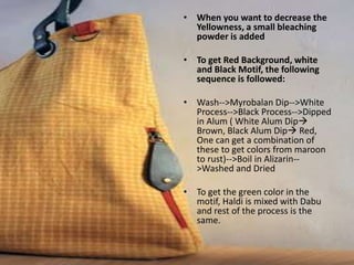 • When you want to decrease the
Yellowness, a small bleaching
powder is added
• To get Red Background, white
and Black Motif, the following
sequence is followed:
• Wash-->Myrobalan Dip-->White
Process-->Black Process-->Dipped
in Alum ( White Alum Dip
Brown, Black Alum Dip Red,
One can get a combination of
these to get colors from maroon
to rust)-->Boil in Alizarin--
>Washed and Dried
• To get the green color in the
motif, Haldi is mixed with Dabu
and rest of the process is the
same.
 