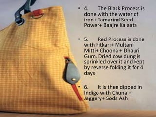 • 4. The Black Process is
done with the water of
iron+ Tamarind Seed
Power+ Baajre Ka aata
• 5. Red Process is done
with Fitkari+ Multani
Mitti+ Choona + Dhauri
Gum. Dried cow dung is
sprinkled over it and kept
by reverse folding it for 4
days
• 6. It is then dipped in
Indigo with Chuna +
Jaggery+ Soda Ash
 