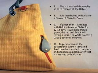 • 7. The it is washed thoroughly
so as to remove all the Dabu.
• 8. It is then boiled with Alizarin
+ Flower of Dhaudi + Sakur
• 9. If green then it is treated
with Haldi + Anaar ka Chilka for
12-14 days. It will make Indigo
green, the red and black will
remain as it is. The white process (
Dabu ) becomes yellower.
• 10. To get maroon on the
background- Alum + Tamarind
Seed powder is made in the paste
and applied as a pocha. After that
it is treated with Alizarin.
 