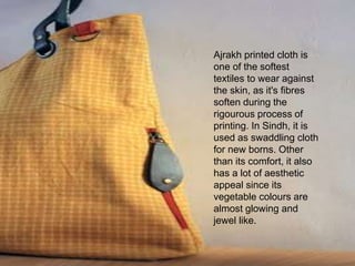 Ajrakh printed cloth is
one of the softest
textiles to wear against
the skin, as it's fibres
soften during the
rigourous process of
printing. In Sindh, it is
used as swaddling cloth
for new borns. Other
than its comfort, it also
has a lot of aesthetic
appeal since its
vegetable colours are
almost glowing and
jewel like.
 