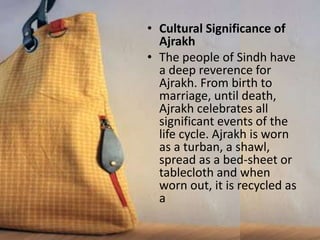 • Cultural Significance of
Ajrakh
• The people of Sindh have
a deep reverence for
Ajrakh. From birth to
marriage, until death,
Ajrakh celebrates all
significant events of the
life cycle. Ajrakh is worn
as a turban, a shawl,
spread as a bed-sheet or
tablecloth and when
worn out, it is recycled as
a
 