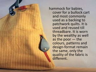 hammock for babies,
cover for a bullock cart
and most commonly
used as a backing to
patchwork quilts. It is
used and reused till
threadbare. It is worn
by the wealthy as well
as the poor — the
colours, patterns and
design-format remain
the same, only the
quality of the fabric is
different.
 