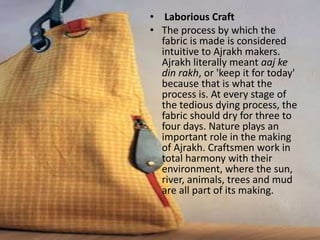 • Laborious Craft
• The process by which the
fabric is made is considered
intuitive to Ajrakh makers.
Ajrakh literally meant aaj ke
din rakh, or 'keep it for today'
because that is what the
process is. At every stage of
the tedious dying process, the
fabric should dry for three to
four days. Nature plays an
important role in the making
of Ajrakh. Craftsmen work in
total harmony with their
environment, where the sun,
river, animals, trees and mud
are all part of its making.
 