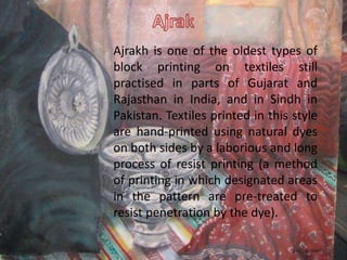 Ajrakh is one of the oldest types of
block printing on textiles still
practised in parts of Gujarat and
Rajasthan in India, and in Sindh in
Pakistan. Textiles printed in this style
are hand-printed using natural dyes
on both sides by a laborious and long
process of resist printing (a method
of printing in which designated areas
in the pattern are pre-treated to
resist penetration by the dye).
 