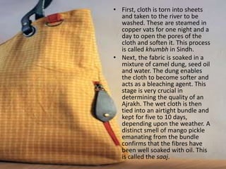 • First, cloth is torn into sheets
and taken to the river to be
washed. These are steamed in
copper vats for one night and a
day to open the pores of the
cloth and soften it. This process
is called khumbh in Sindh.
• Next, the fabric is soaked in a
mixture of camel dung, seed oil
and water. The dung enables
the cloth to become softer and
acts as a bleaching agent. This
stage is very crucial in
determining the quality of an
Ajrakh. The wet cloth is then
tied into an airtight bundle and
kept for five to 10 days,
depending upon the weather. A
distinct smell of mango pickle
emanating from the bundle
confirms that the fibres have
been well soaked with oil. This
is called the saaj.
 