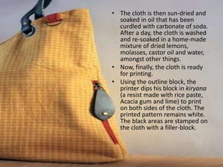 • The cloth is then sun-dried and
soaked in oil that has been
curdled with carbonate of soda.
After a day, the cloth is washed
and re-soaked in a home-made
mixture of dried lemons,
molasses, castor oil and water,
amongst other things.
• Now, finally, the cloth is ready
for printing.
• Using the outline block, the
printer dips his block in kiryana
(a resist made with rice paste,
Acacia gum and lime) to print
on both sides of the cloth. The
printed pattern remains white.
The black areas are stamped on
the cloth with a filler-block.
 