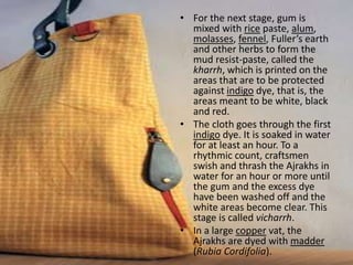 • For the next stage, gum is
mixed with rice paste, alum,
molasses, fennel, Fuller’s earth
and other herbs to form the
mud resist-paste, called the
kharrh, which is printed on the
areas that are to be protected
against indigo dye, that is, the
areas meant to be white, black
and red.
• The cloth goes through the first
indigo dye. It is soaked in water
for at least an hour. To a
rhythmic count, craftsmen
swish and thrash the Ajrakhs in
water for an hour or more until
the gum and the excess dye
have been washed off and the
white areas become clear. This
stage is called vicharrh.
• In a large copper vat, the
Ajrakhs are dyed with madder
(Rubia Cordifolia).
 