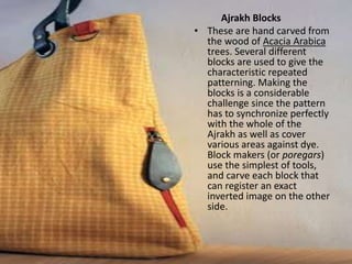 Ajrakh Blocks
• These are hand carved from
the wood of Acacia Arabica
trees. Several different
blocks are used to give the
characteristic repeated
patterning. Making the
blocks is a considerable
challenge since the pattern
has to synchronize perfectly
with the whole of the
Ajrakh as well as cover
various areas against dye.
Block makers (or poregars)
use the simplest of tools,
and carve each block that
can register an exact
inverted image on the other
side.
 