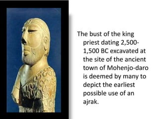 The bust of the king
priest dating 2,500-
1,500 BC excavated at
the site of the ancient
town of Mohenjo-daro
is deemed by many to
depict the earliest
possible use of an
ajrak.
 