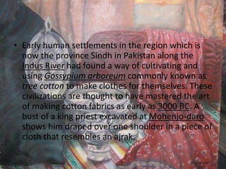 • Early human settlements in the region which is
now the province Sindh in Pakistan along the
Indus River had found a way of cultivating and
using Gossypium arboreum commonly known as
tree cotton to make clothes for themselves. These
civilizations are thought to have mastered the art
of making cotton fabrics as early as 3000 BC. A
bust of a king priest excavated at Mohenjo-daro
shows him draped over one shoulder in a piece of
cloth that resembles an ajrak.
 