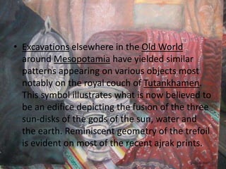 • Excavations elsewhere in the Old World
around Mesopotamia have yielded similar
patterns appearing on various objects most
notably on the royal couch of Tutankhamen.
This symbol illustrates what is now believed to
be an edifice depicting the fusion of the three
sun-disks of the gods of the sun, water and
the earth. Reminiscent geometry of the trefoil
is evident on most of the recent ajrak prints.
 