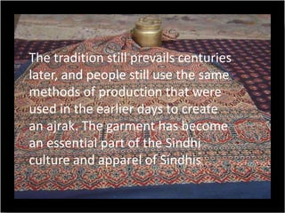 The tradition still prevails centuries
later, and people still use the same
methods of production that were
used in the earlier days to create
an ajrak. The garment has become
an essential part of the Sindhi
culture and apparel of Sindhis
 