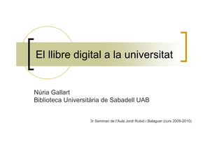 El llibre digital a la universitat


Núria Gallart
Biblioteca Universitària de Sabadell UAB


                   3r Seminari de l’Aula Jordi Rubió i Balaguer (curs 2009-2010)
 