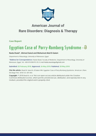 Case Report
Egyptian Case of Parry-Romberg Syndrome -
Nada Elsaid*, Ahmed Saied and Mohamed Abd El-Salam
Department of Neurology, University of Mansoura, Egypt
*Address for Correspondence: Nada Elsaid, Faculty of Medicine, Department of Neurology, University of
Mansoura, Egypt, Tel: +002-010-058-912-35; E-mail:
Submitted: 02 February 2018; Approved: 26 May 2018; Published: 30 May 2018
Cite this article: Elsaid N, Saied A, El-Salam MA. Egyptian Case of Parry-Romberg Syndrome. American J Rare
Dis Diagn Ther. 2018;1(1): 001-003.
Copyright: © 2018 Elsaid N, et al. This is an open access article distributed under the Creative
Commons Attribution License, which permits unrestricted use, distribution, and reproduction in any
medium, provided the original work is properly cited.
American Journal of
Rare Disorders: Diagnosis & Therapy
 