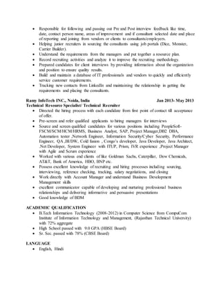  Responsible for following and passing out Pre and Post interview feedback like time,
date, contact person name, areas of improvement and if consultant selected date and place
of reporting and joining from vendors or clients to consultants/employers.
 Helping junior recruiters in sourcing the consultants using job portals (Dice, Monster,
Carrier Builder).
 Understand the requirements from the managers and put together a resource plan.
 Record recruiting activities and analyze it to improve the recruiting methodology.
 Prepared candidates for client interviews by providing information about the organization
and position to ensure quality results.
 Build and maintain a database of IT professionals and vendors to quickly and efficiently
service customer requirements.
 Tracking new contacts from LinkedIn and maintaining the relationship in getting the
requirements and placing the consultants.
Ramy InfoTech INC., Noida, India Jan 2013- May 2013
Technical Resource Specialist/ Technical Recruiter
 Directed the hiring process with each candidate from first point of contact till acceptance
of offer.
 Pre-screen and refer qualified applicants to hiring managers for interviews
 Source and screen qualified candidates for various positions including PeopleSoft-
FSCM/SCM/HCM/HRMS, Business Analyst, SAP, Project Manager,DB2 DBA,
Automation tester ,Network Engineer, Information Security/Cyber Security, Performance
Engineer, QA ,BI/DW, Cold fusion , Congo’s developer, Java Developer, Java Architect,
.Net Developer, System Engineer with ITUP, Prism, IVR experience ,Project Manager
with Agile and Scrum experience
 Worked with various end clients of like Goldman Sachs, Caterpillar, Dow Chemicals,
AT&T, Bank of America, HBO, BNP etc.
 Possess excellent knowledge of recruiting and hiring processes including sourcing,
interviewing, reference checking, tracking, salary negotiations, and closing
 Work directly with Account Manager and understand Business Development
Management skills
 excellent communicator capable of developing and nurturing professional business
relationships and delivering informative and persuasive presentations
 Good knowledge of BDM
ACADEMIC QUALIFICATION
 B.Tech Information Technology (2008-2012) in Computer Science from CompuCom
Institute of Information Technology and Management, (Rajasthan Technical University)
with 72% aggregate
 High School passed with 9.0 GPA (HBSE Board)
 Sr. Sec. passed with 78% (CBSE Board)
LANGUAGE
 English, Hindi
 