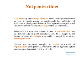    AJR Shows îţi oferă soluţii complete video, audio şi scenotehnica
    de care ai nevoie pentru ca evenimentele tale publicitare să
    strălucească. Îţi asigurăm, de fiecare dată, o prezentare superioară şi
    inovatoare care să confere un avantaj clar faţă de concurenţă.

   Prin modul nostru de lucru aducem un plus de profesionalism într-
    un domeniu aflat în plină dezvoltare. Încă de la început ne-am
    impus ca standard excelenţa şi ca mijloc principal de a-l atinge
    tehnologia de vârf.

   Suntem un mecanism complet, o echipă structurată şi
    experimentată care generează permanent idei şi algoritmi optimi
    pentru a pune în practică cerinţele clienţilor
                                                                www.ajrshows.ro

                                                                info@ajrshows.ro
 