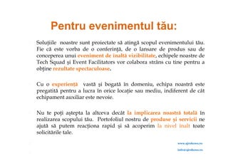    Soluţiile noastre sunt proiectate să atingă scopul evenimentului tău.
    Fie că este vorba de o conferinţă, de o lansare de produs sau de
    conceperea unui eveniment de înaltă vizibilitate, echipele noastre de
    Tech Squad şi Event Facilitators vor colabora strâns cu tine pentru a
    obţine rezultate spectaculoase.

   Cu o experienţă vastă şi bogată în domeniu, echipa noastră este
    pregatită pentru a lucra în orice locaţie sau mediu, indiferent de cât
    echipament auxiliar este nevoie.

   Nu te poţi aştepta la altceva decât la implicarea noastră totală în
    realizarea scopului tău. Portofoliul nostru de produse şi servicii ne
    ajută să putem reacţiona rapid şi să acoperim la nivel înalt toate
    solicitările tale.
                                                             www.ajrshows.ro

                                                              info@ajrshows.ro

 
