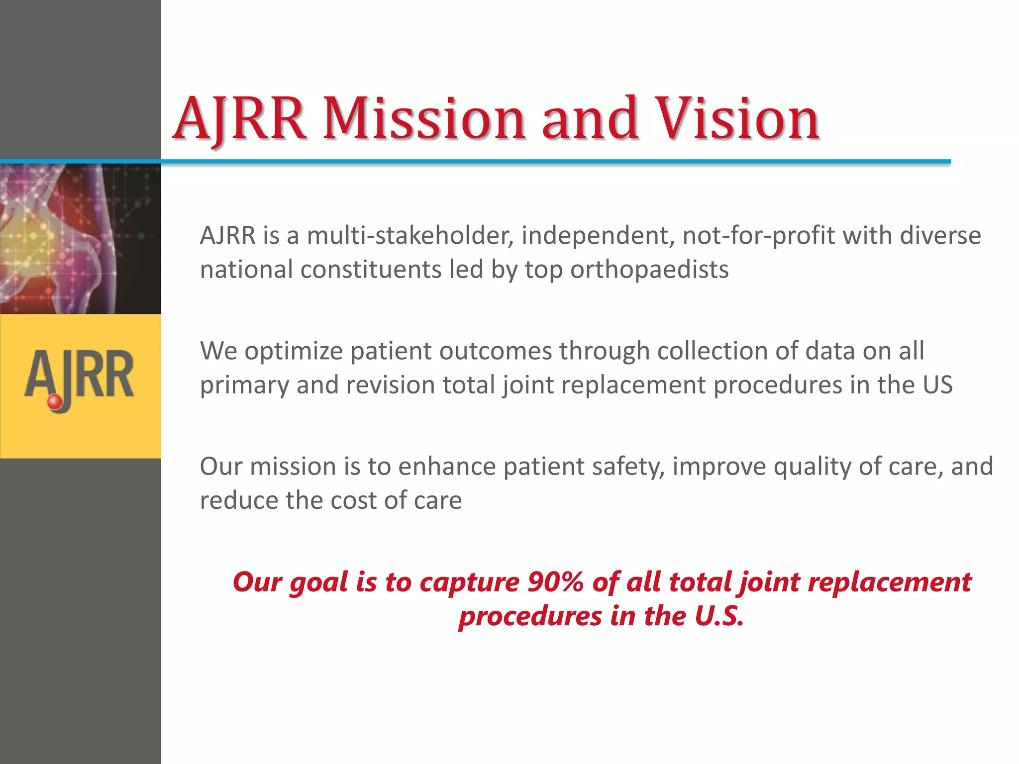 AJRR is a multi-stakeholder, independent, not-for-profit with diverse
national constituents led by top orthopaedists
We optimize patient outcomes through collection of data on all
primary and revision total joint replacement procedures in the US
Our mission is to enhance patient safety, improve quality of care, and
reduce the cost of care
Our goal is to capture 90% of all total joint replacement
procedures in the U.S.
AJRR Mission and Vision
 