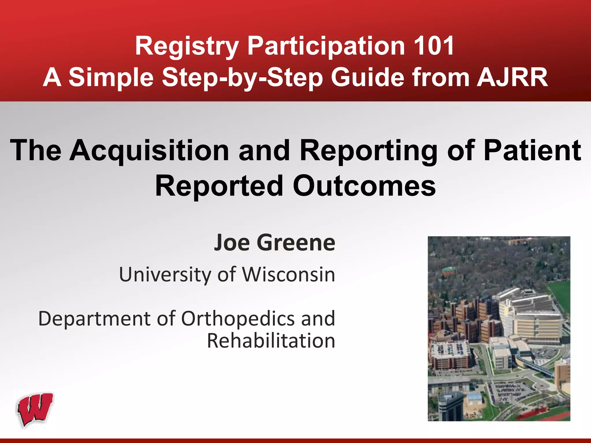 Registry Participation 101
A Simple Step-by-Step Guide from AJRR
The Acquisition and Reporting of Patient
Reported Outcomes
Joe Greene
University of Wisconsin
Department of Orthopedics and
Rehabilitation
 