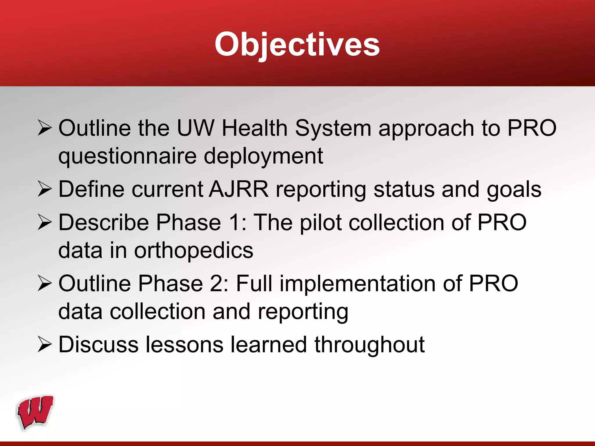 Objectives
 Outline the UW Health System approach to PRO
questionnaire deployment
 Define current AJRR reporting status and goals
 Describe Phase 1: The pilot collection of PRO
data in orthopedics
 Outline Phase 2: Full implementation of PRO
data collection and reporting
 Discuss lessons learned throughout
 