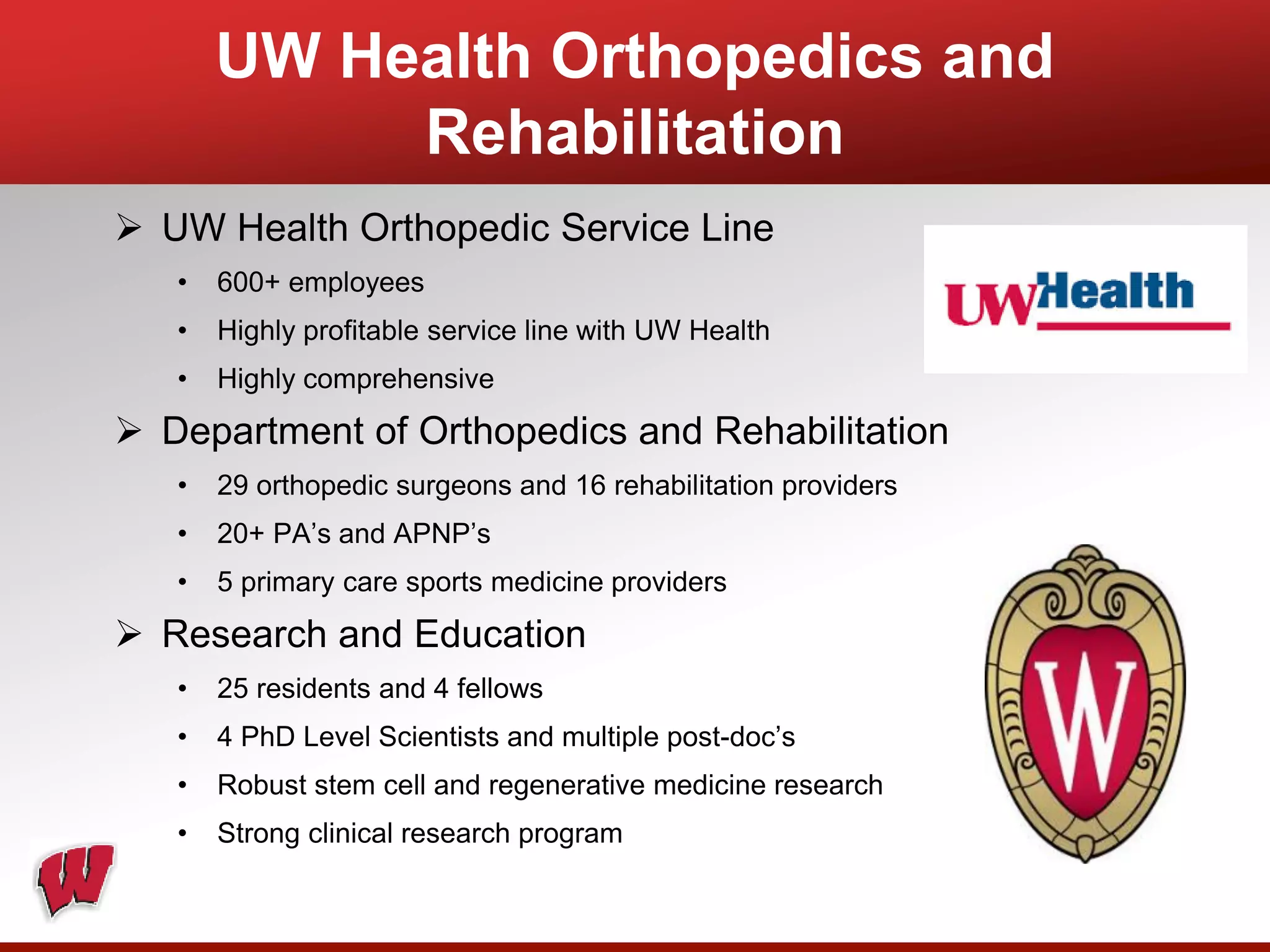 UW Health Orthopedics and
Rehabilitation
 UW Health Orthopedic Service Line
• 600+ employees
• Highly profitable service line with UW Health
• Highly comprehensive
 Department of Orthopedics and Rehabilitation
• 29 orthopedic surgeons and 16 rehabilitation providers
• 20+ PA’s and APNP’s
• 5 primary care sports medicine providers
 Research and Education
• 25 residents and 4 fellows
• 4 PhD Level Scientists and multiple post-doc’s
• Robust stem cell and regenerative medicine research
• Strong clinical research program
 