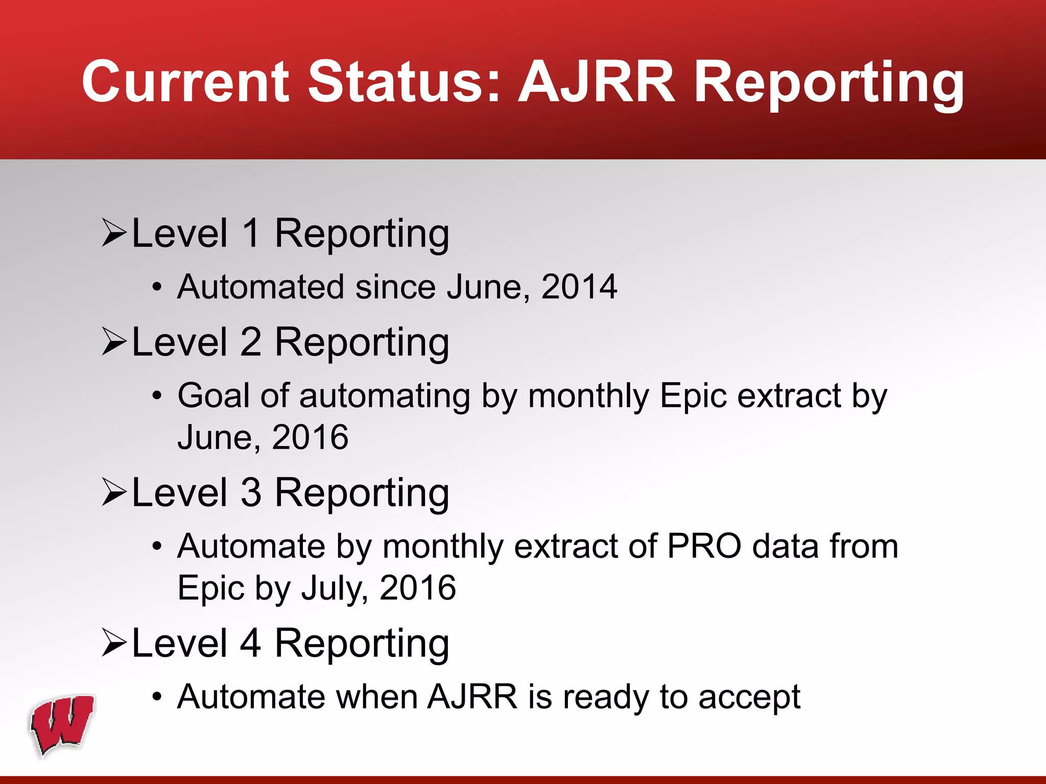 Current Status: AJRR Reporting
Level 1 Reporting
• Automated since June, 2014
Level 2 Reporting
• Goal of automating by monthly Epic extract by
June, 2016
Level 3 Reporting
• Automate by monthly extract of PRO data from
Epic by July, 2016
Level 4 Reporting
• Automate when AJRR is ready to accept
 