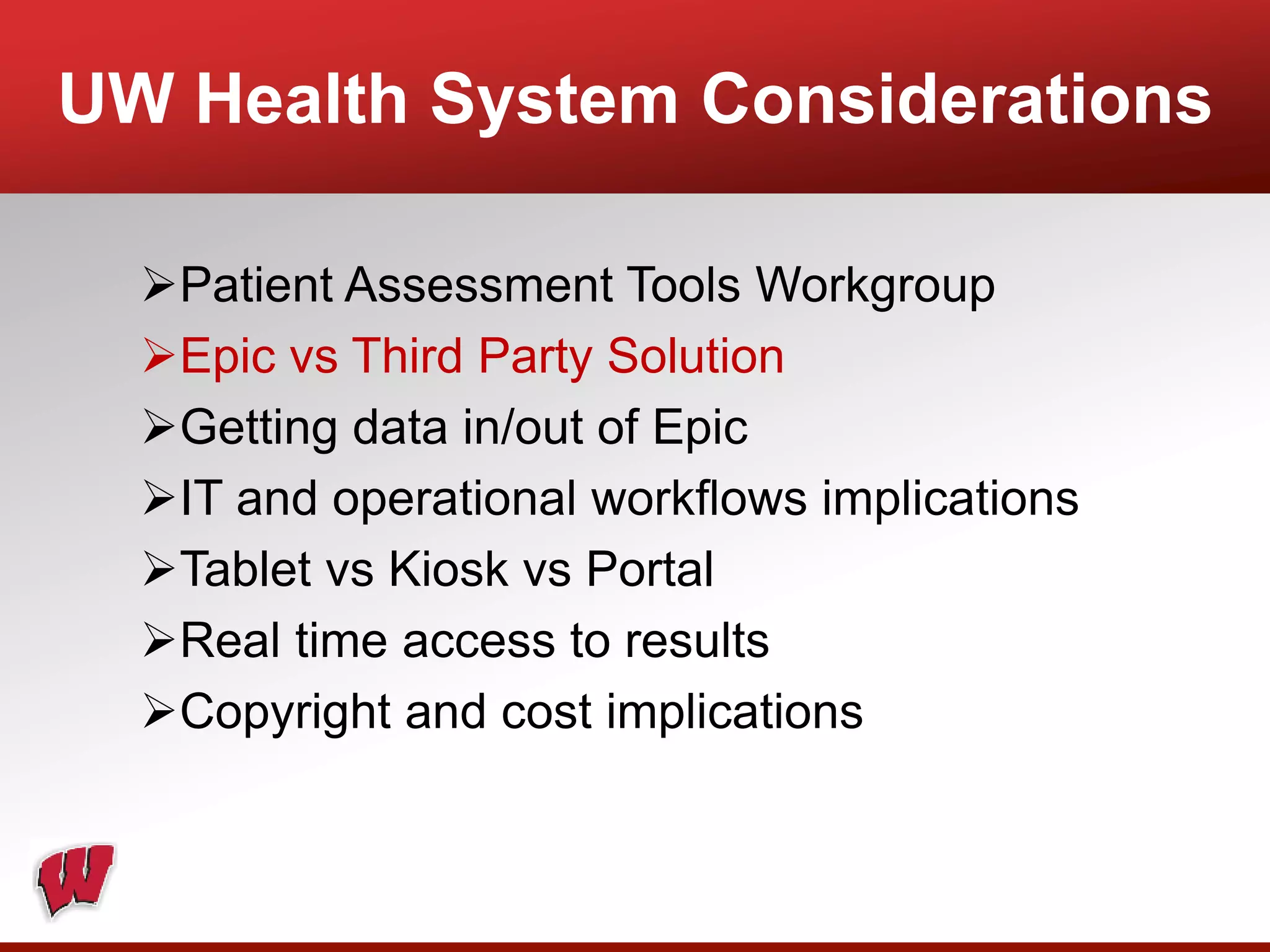 UW Health System Considerations
Patient Assessment Tools Workgroup
Epic vs Third Party Solution
Getting data in/out of Epic
IT and operational workflows implications
Tablet vs Kiosk vs Portal
Real time access to results
Copyright and cost implications
 