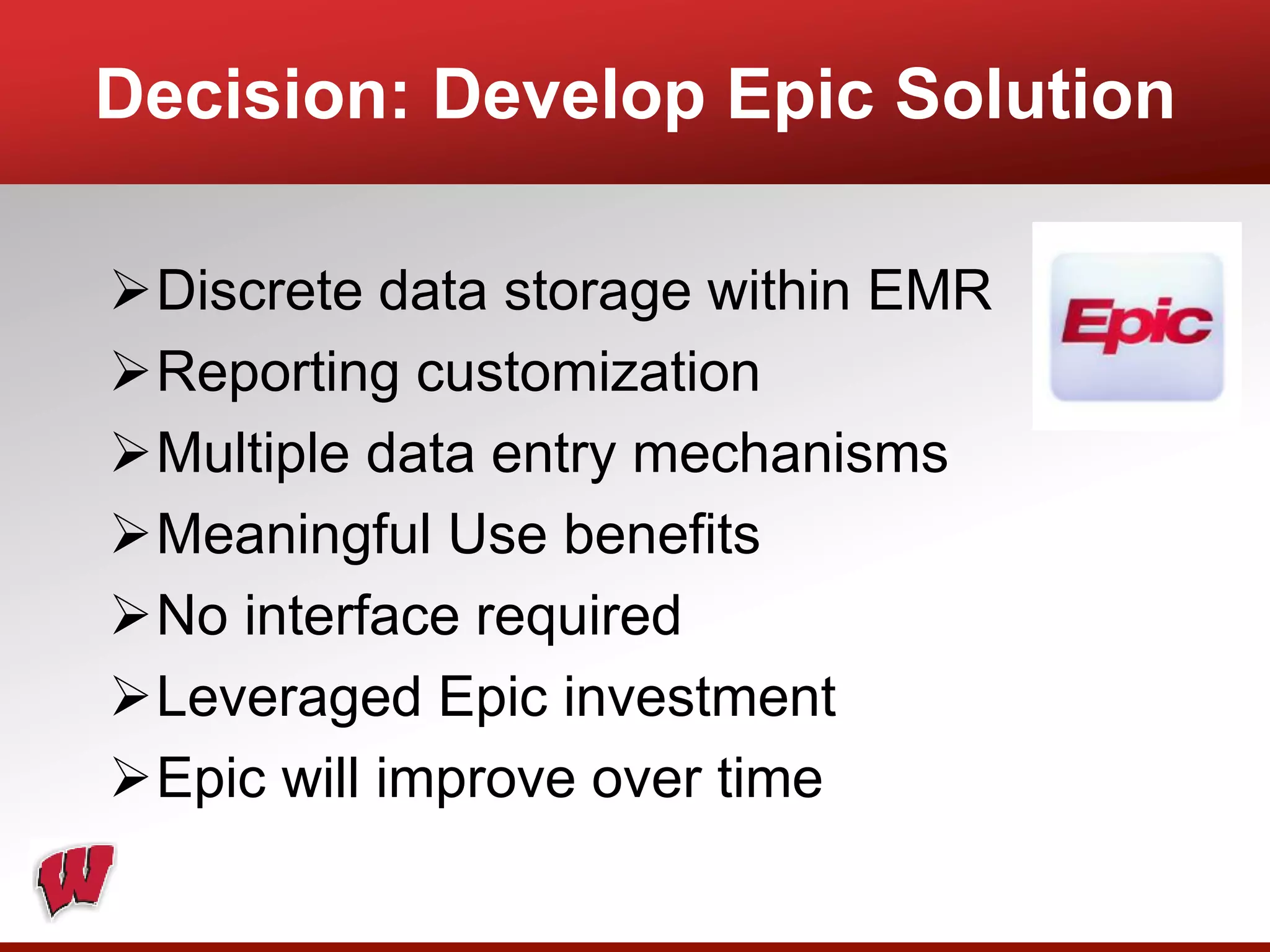 Discrete data storage within EMR
Reporting customization
Multiple data entry mechanisms
Meaningful Use benefits
No interface required
Leveraged Epic investment
Epic will improve over time
Decision: Develop Epic Solution
 