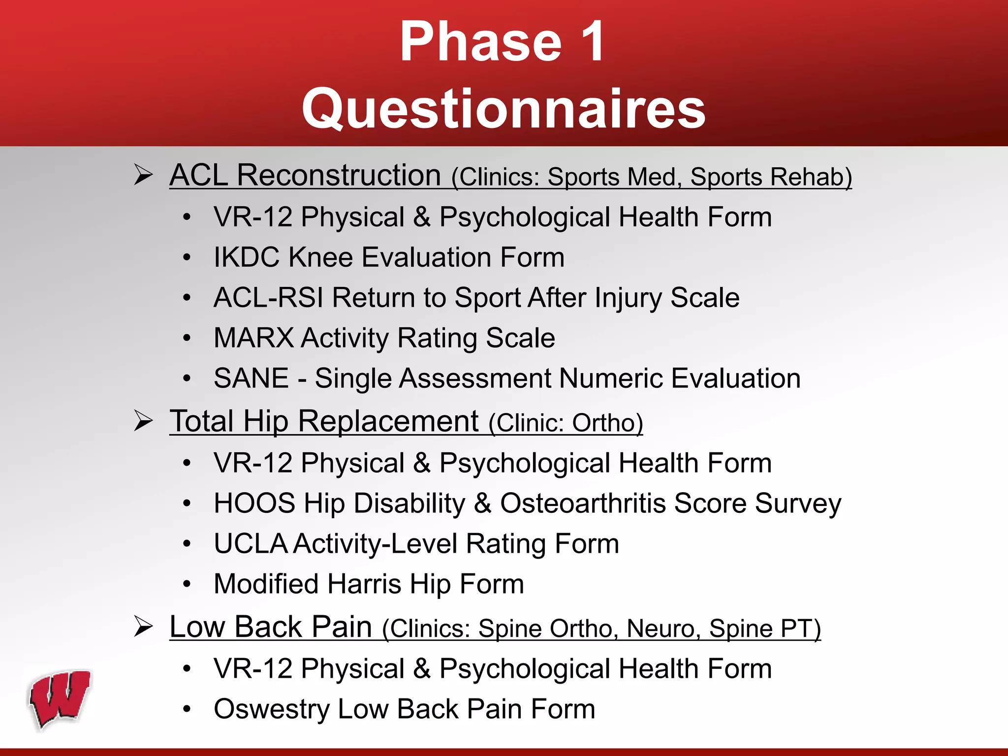 Phase 1
Questionnaires
 ACL Reconstruction (Clinics: Sports Med, Sports Rehab)
• VR-12 Physical & Psychological Health Form
• IKDC Knee Evaluation Form
• ACL-RSI Return to Sport After Injury Scale
• MARX Activity Rating Scale
• SANE - Single Assessment Numeric Evaluation
 Total Hip Replacement (Clinic: Ortho)
• VR-12 Physical & Psychological Health Form
• HOOS Hip Disability & Osteoarthritis Score Survey
• UCLA Activity-Level Rating Form
• Modified Harris Hip Form
 Low Back Pain (Clinics: Spine Ortho, Neuro, Spine PT)
• VR-12 Physical & Psychological Health Form
• Oswestry Low Back Pain Form
 