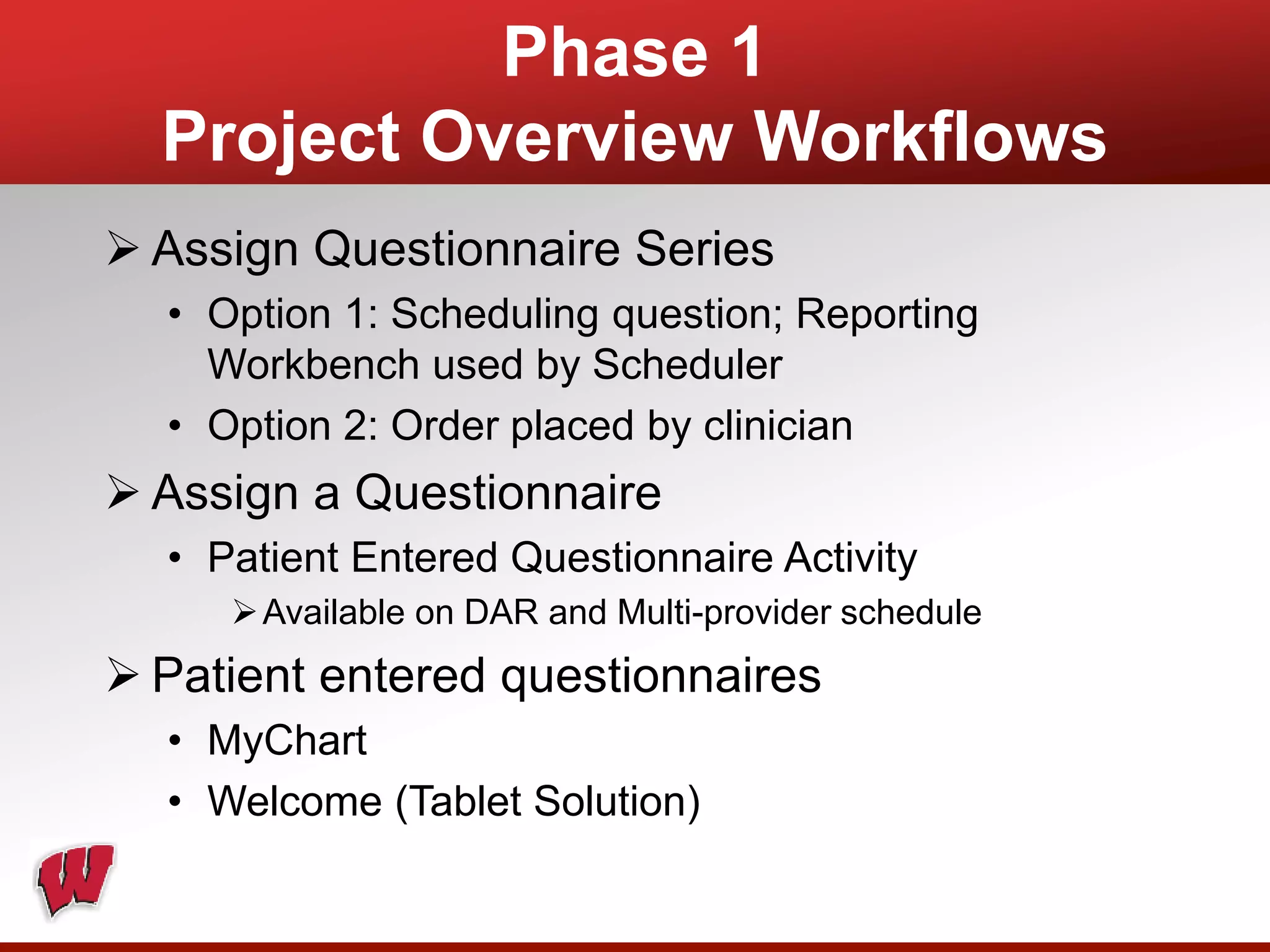 Phase 1
Project Overview Workflows
 Assign Questionnaire Series
• Option 1: Scheduling question; Reporting
Workbench used by Scheduler
• Option 2: Order placed by clinician
 Assign a Questionnaire
• Patient Entered Questionnaire Activity
Available on DAR and Multi-provider schedule
 Patient entered questionnaires
• MyChart
• Welcome (Tablet Solution)
 