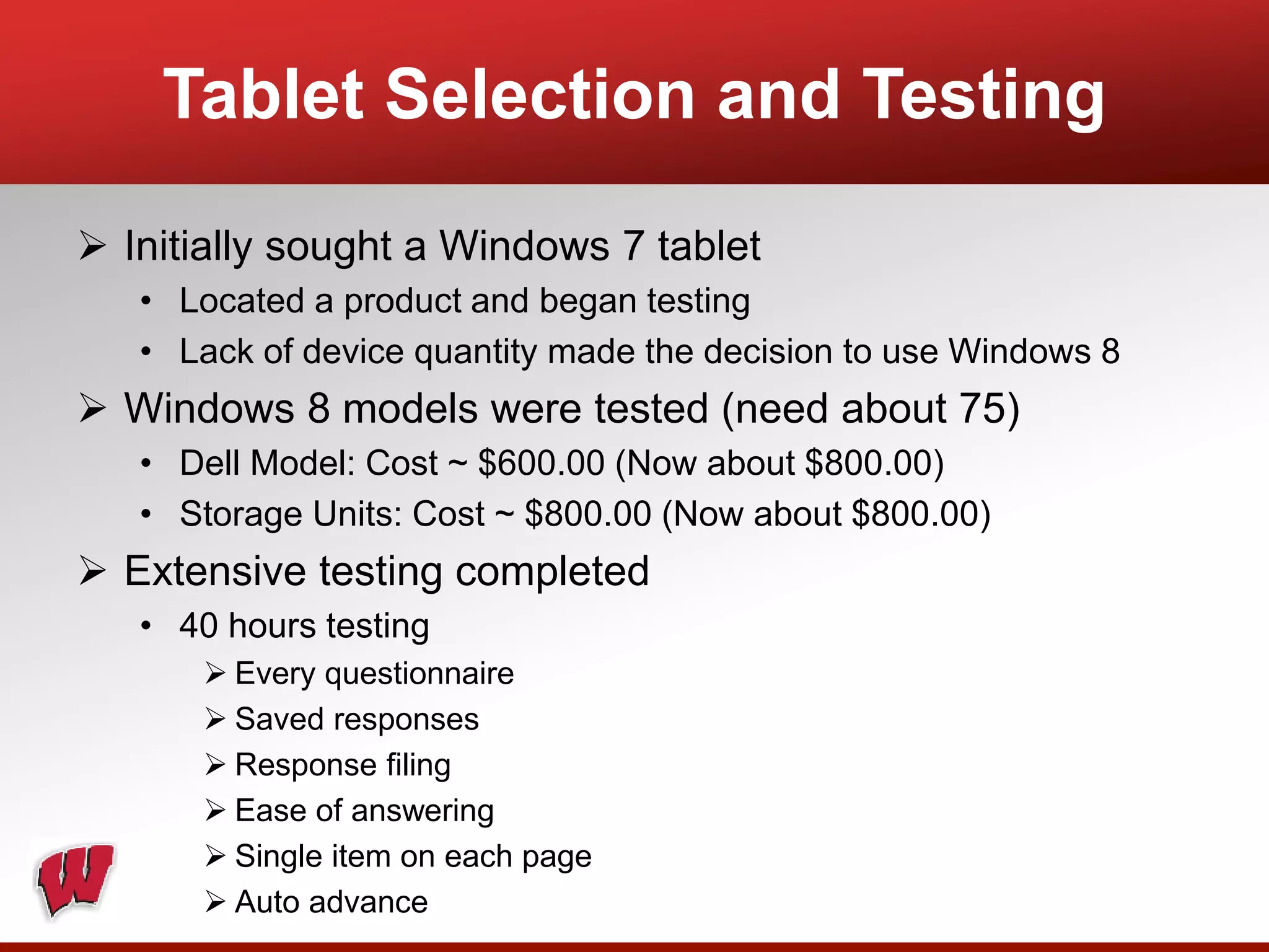  Initially sought a Windows 7 tablet
• Located a product and began testing
• Lack of device quantity made the decision to use Windows 8
 Windows 8 models were tested (need about 75)
• Dell Model: Cost ~ $600.00 (Now about $800.00)
• Storage Units: Cost ~ $800.00 (Now about $800.00)
 Extensive testing completed
• 40 hours testing
 Every questionnaire
 Saved responses
 Response filing
 Ease of answering
 Single item on each page
 Auto advance
Tablet Selection and Testing
 