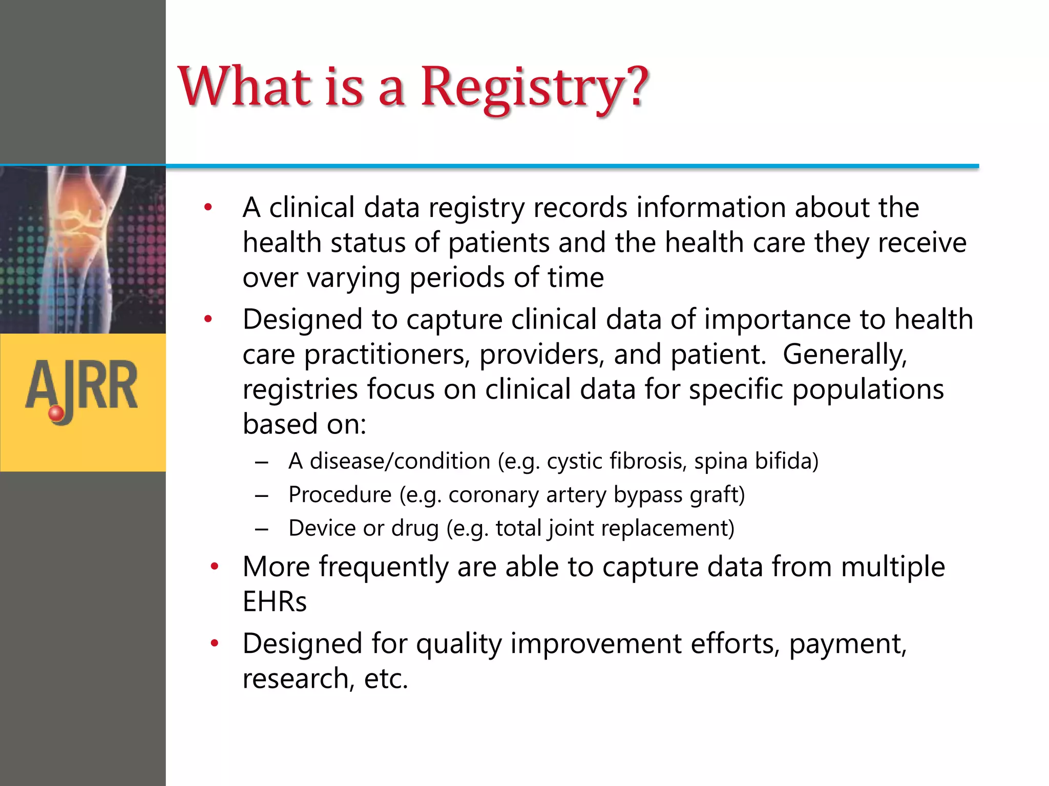 What is a Registry?
• A clinical data registry records information about the
health status of patients and the health care they receive
over varying periods of time
• Designed to capture clinical data of importance to health
care practitioners, providers, and patient. Generally,
registries focus on clinical data for specific populations
based on:
– A disease/condition (e.g. cystic fibrosis, spina bifida)
– Procedure (e.g. coronary artery bypass graft)
– Device or drug (e.g. total joint replacement)
• More frequently are able to capture data from multiple
EHRs
• Designed for quality improvement efforts, payment,
research, etc.
 