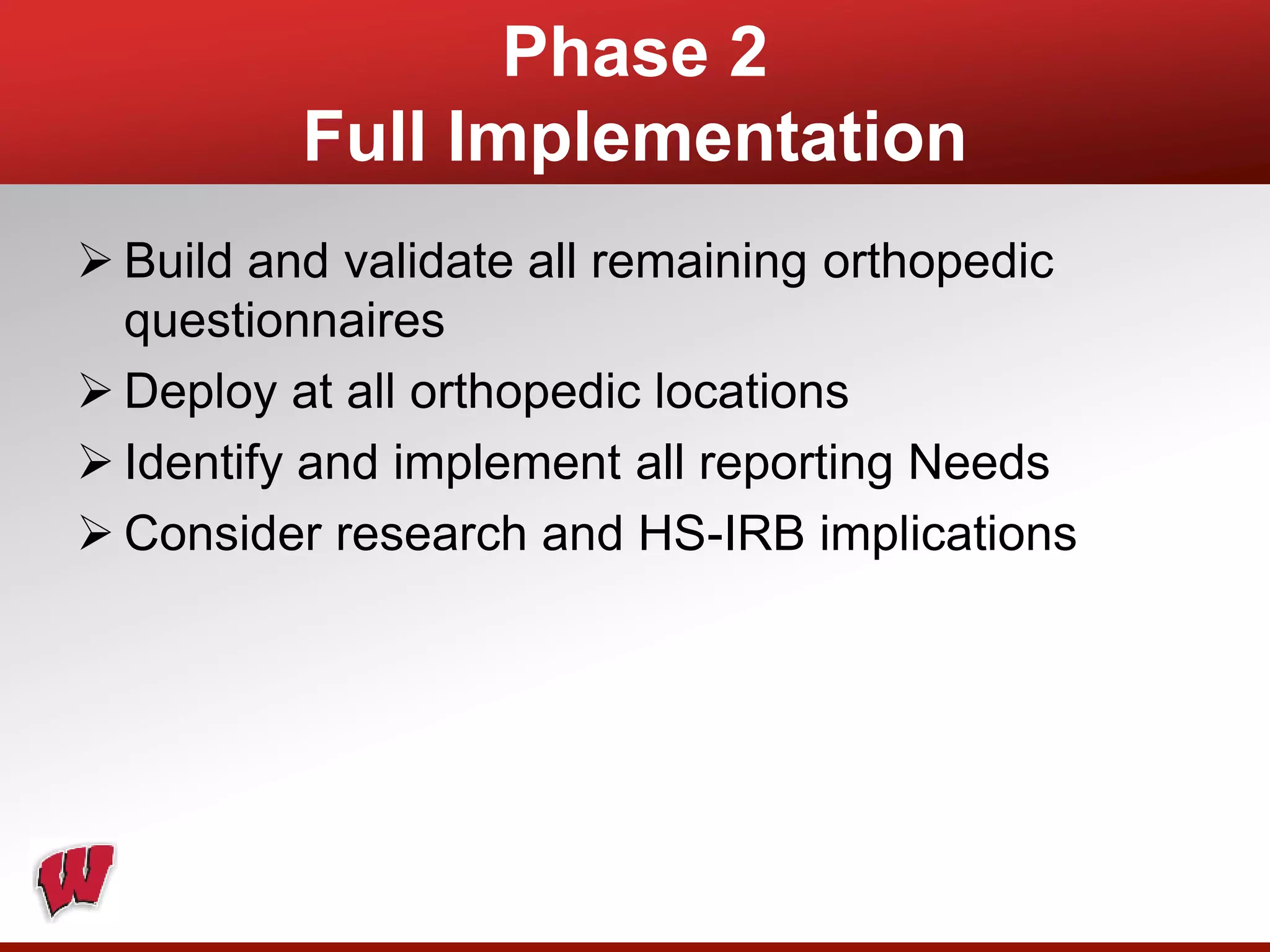 Phase 2
Full Implementation
 Build and validate all remaining orthopedic
questionnaires
 Deploy at all orthopedic locations
 Identify and implement all reporting Needs
 Consider research and HS-IRB implications
 