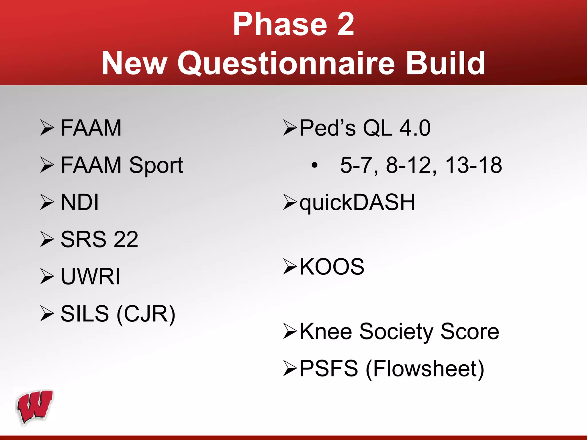 Phase 2
New Questionnaire Build
 FAAM
 FAAM Sport
 NDI
 SRS 22
 UWRI
 SILS (CJR)
Ped’s QL 4.0
• 5-7, 8-12, 13-18
quickDASH
KOOS
Knee Society Score
PSFS (Flowsheet)
 