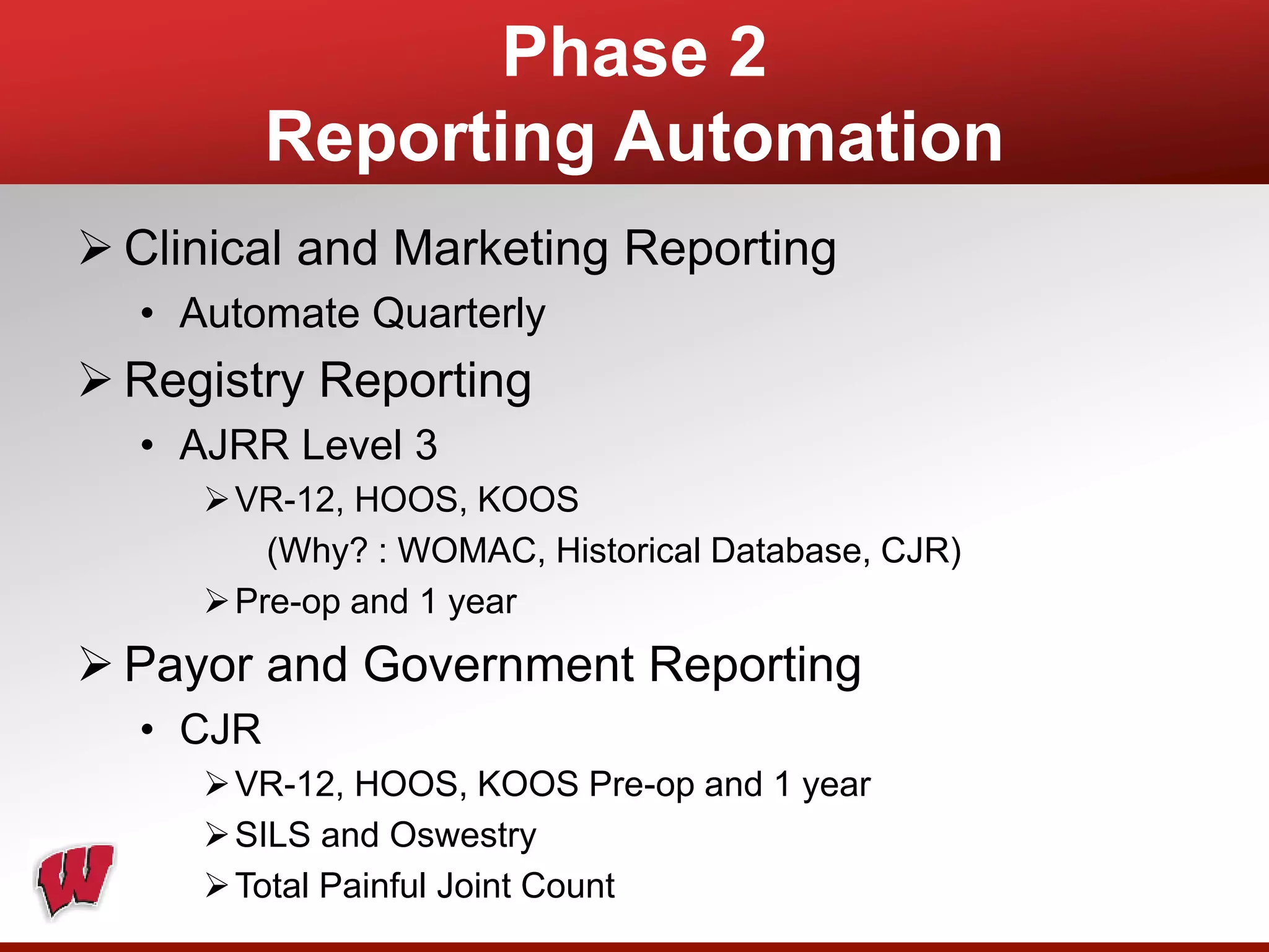 Phase 2
Reporting Automation
 Clinical and Marketing Reporting
• Automate Quarterly
 Registry Reporting
• AJRR Level 3
VR-12, HOOS, KOOS
(Why? : WOMAC, Historical Database, CJR)
Pre-op and 1 year
 Payor and Government Reporting
• CJR
VR-12, HOOS, KOOS Pre-op and 1 year
SILS and Oswestry
Total Painful Joint Count
 