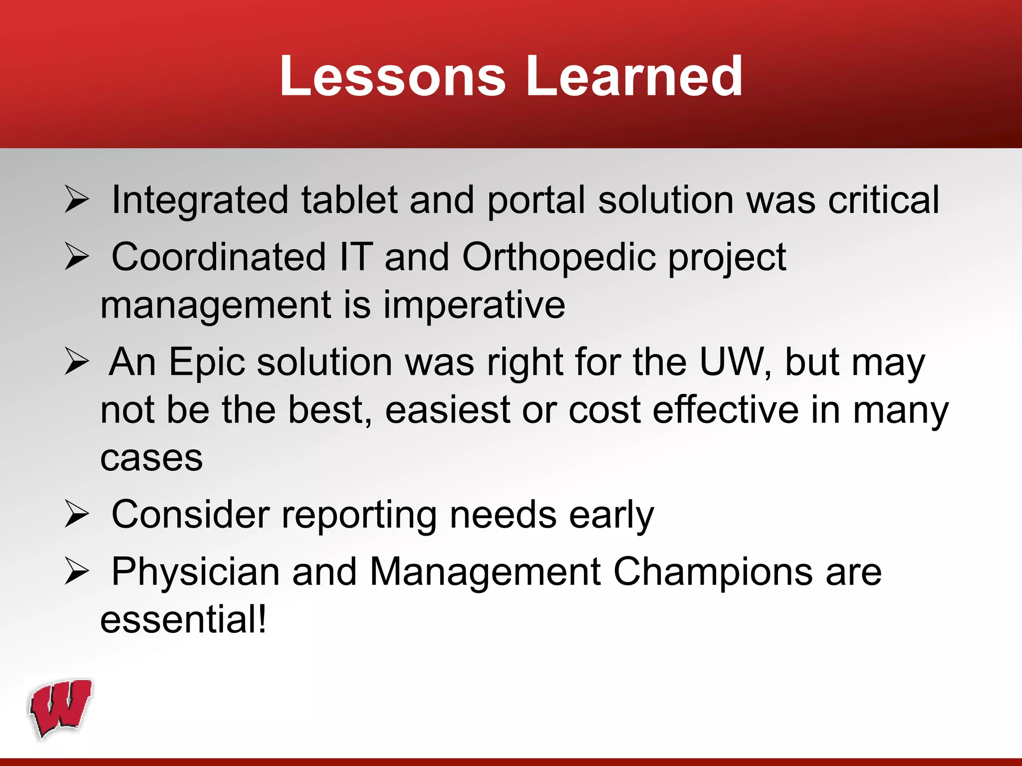 Lessons Learned
 Integrated tablet and portal solution was critical
 Coordinated IT and Orthopedic project
management is imperative
 An Epic solution was right for the UW, but may
not be the best, easiest or cost effective in many
cases
 Consider reporting needs early
 Physician and Management Champions are
essential!
 